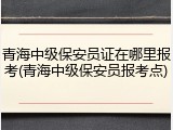 青海中级保安员证在哪里报考(青海中级保安员报考点)