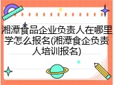 湘潭食品企业负责人在哪里学怎么报名(湘潭食企负责人培训报名)