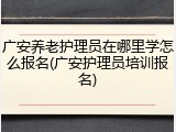 广安养老护理员在哪里学怎么报名(广安护理员培训报名)