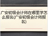 广安初级会计师在哪里学怎么报名(广安初级会计师报名)