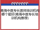 青海中医专长医师培训机构哪个最好(青海中医专长培训机构推荐)