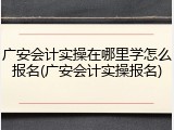广安会计实操在哪里学怎么报名(广安会计实操报名)
