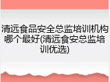 清远食品安全总监培训机构哪个最好(清远食安总监培训优选)