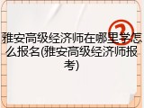 雅安高级经济师在哪里学怎么报名(雅安高级经济师报考)