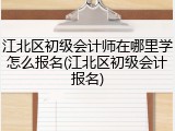 江北区初级会计师在哪里学怎么报名(江北区初级会计报名)