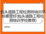 包头道路工程检测师培训学校哪里好(包头道路工程检测培训学校推荐)