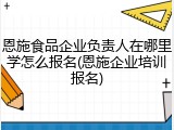 恩施食品企业负责人在哪里学怎么报名(恩施企业培训报名)