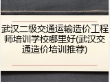 武汉二级交通运输造价工程师培训学校哪里好(武汉交通造价培训推荐)