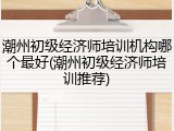 潮州初级经济师培训机构哪个最好(潮州初级经济师培训推荐)