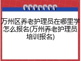 万州区养老护理员在哪里学怎么报名(万州养老护理员培训报名)