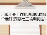 西藏社会工作师培训机构哪个最好(西藏社工培训优选)