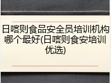 日喀则食品安全员培训机构哪个最好(日喀则食安培训优选)