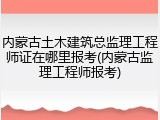内蒙古土木建筑总监理工程师证在哪里报考(内蒙古监理工程师报考)