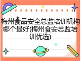 梅州食品安全总监培训机构哪个最好(梅州食安总监培训优选)