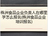 株洲食品企业负责人在哪里学怎么报名(株洲食品企业培训报名)