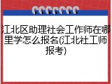 江北区助理社会工作师在哪里学怎么报名(江北社工师报考)