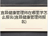 宜昌健康管理师在哪里学怎么报名(宜昌健康管理师报名)