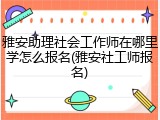 雅安助理社会工作师在哪里学怎么报名(雅安社工师报名)