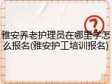 雅安养老护理员在哪里学怎么报名(雅安护工培训报名)
