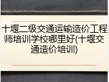 十堰二级交通运输造价工程师培训学校哪里好(十堰交通造价培训)