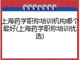 上海药学职称培训机构哪个最好(上海药学职称培训优选)