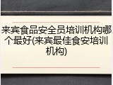 来宾食品安全员培训机构哪个最好(来宾最佳食安培训机构)