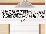 河源初级经济师培训机构哪个最好(河源经济师培训推荐)