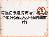 清远初级经济师培训机构哪个最好(清远经济师培训推荐)