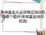 来宾基金从业资格证培训机构哪个最好(来宾基金培训优选)