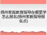 扬州家庭教育指导在哪里学怎么报名(扬州家教指导报名点)