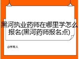 黑河执业药师在哪里学怎么报名(黑河药师报名点)
