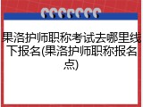 果洛护师职称考试去哪里线下报名(果洛护师职称报名点)