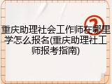 重庆助理社会工作师在哪里学怎么报名(重庆助理社工师报考指南)