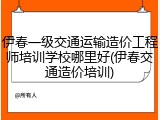 伊春一级交通运输造价工程师培训学校哪里好(伊春交通造价培训)