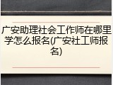 广安助理社会工作师在哪里学怎么报名(广安社工师报名)