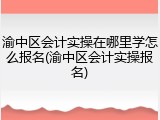 渝中区会计实操在哪里学怎么报名(渝中区会计实操报名)