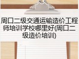 周口二级交通运输造价工程师培训学校哪里好(周口二级造价培训)