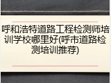 呼和浩特道路工程检测师培训学校哪里好(呼市道路检测培训推荐)
