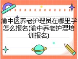 渝中区养老护理员在哪里学怎么报名(渝中养老护理培训报名)