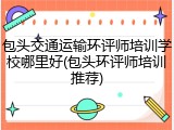 包头交通运输环评师培训学校哪里好(包头环评师培训推荐)