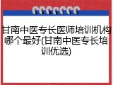 甘南中医专长医师培训机构哪个最好(甘南中医专长培训优选)