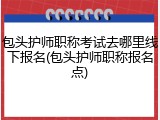 包头护师职称考试去哪里线下报名(包头护师职称报名点)