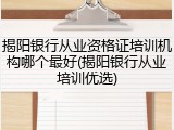 揭阳银行从业资格证培训机构哪个最好(揭阳银行从业培训优选)