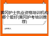 黄冈护士执业资格培训机构哪个最好(黄冈护考培训推荐)