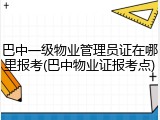 巴中一级物业管理员证在哪里报考(巴中物业证报考点)