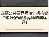 西藏公共营养师培训机构哪个最好(西藏营养师培训优选)