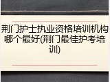 荆门护士执业资格培训机构哪个最好(荆门最佳护考培训)