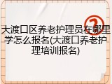 大渡口区养老护理员在哪里学怎么报名(大渡口养老护理培训报名)