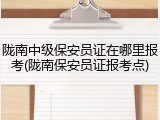 陇南中级保安员证在哪里报考(陇南保安员证报考点)