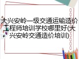 大兴安岭一级交通运输造价工程师培训学校哪里好(大兴安岭交通造价培训)